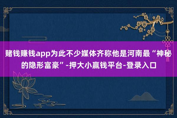 赌钱赚钱app为此不少媒体齐称他是河南最“神秘的隐形富豪”-押大小赢钱平台-登录入口
