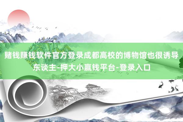 赌钱赚钱软件官方登录成都高校的博物馆也很诱导东谈主-押大小赢钱平台-登录入口