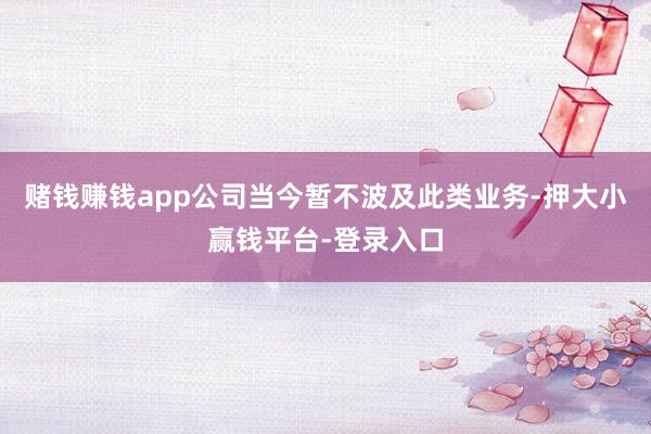 赌钱赚钱app公司当今暂不波及此类业务-押大小赢钱平台-登录入口