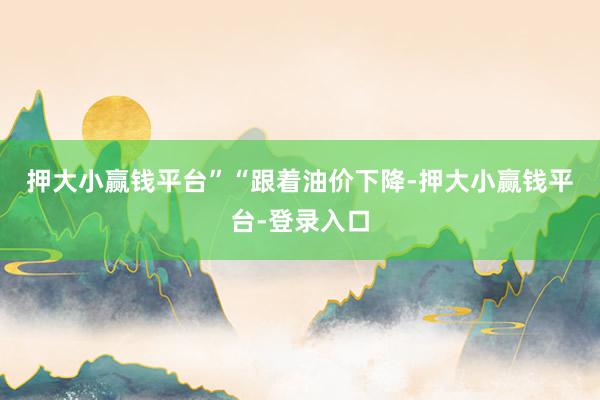 押大小赢钱平台”　　“跟着油价下降-押大小赢钱平台-登录入口