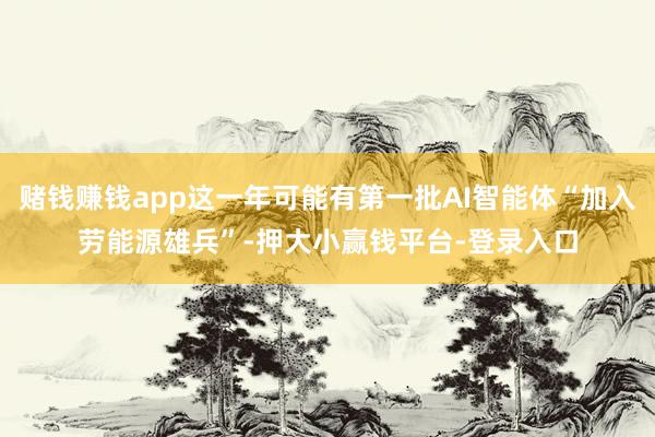 赌钱赚钱app这一年可能有第一批AI智能体“加入劳能源雄兵”-押大小赢钱平台-登录入口