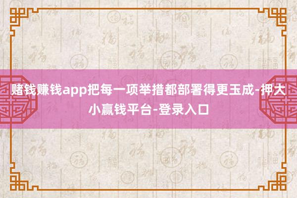 赌钱赚钱app把每一项举措都部署得更玉成-押大小赢钱平台-登录入口
