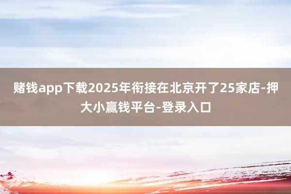 赌钱app下载2025年衔接在北京开了25家店-押大小赢钱平台-登录入口