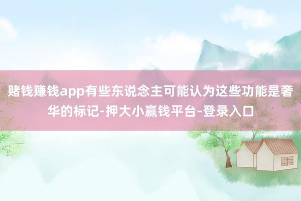 赌钱赚钱app有些东说念主可能认为这些功能是奢华的标记-押大小赢钱平台-登录入口
