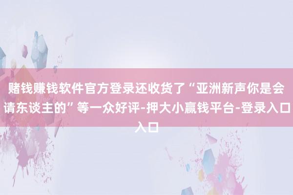 赌钱赚钱软件官方登录还收货了“亚洲新声你是会请东谈主的”等一众好评-押大小赢钱平台-登录入口
