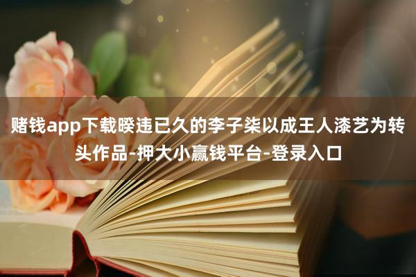 赌钱app下载暌违已久的李子柒以成王人漆艺为转头作品-押大小赢钱平台-登录入口