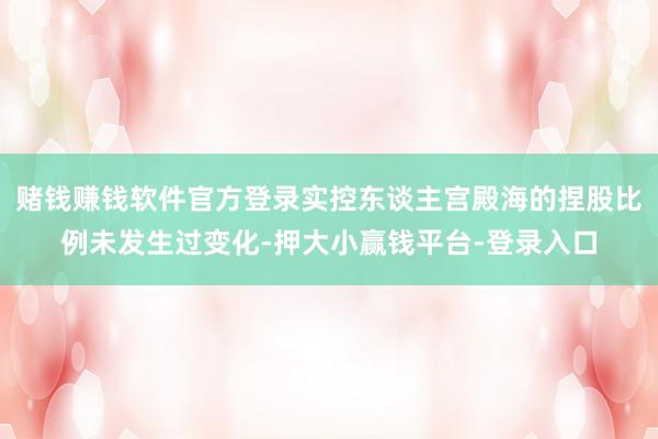 赌钱赚钱软件官方登录实控东谈主宫殿海的捏股比例未发生过变化-押大小赢钱平台-登录入口
