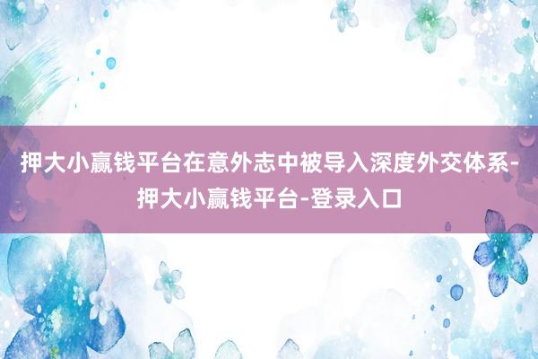 押大小赢钱平台在意外志中被导入深度外交体系-押大小赢钱平台-登录入口