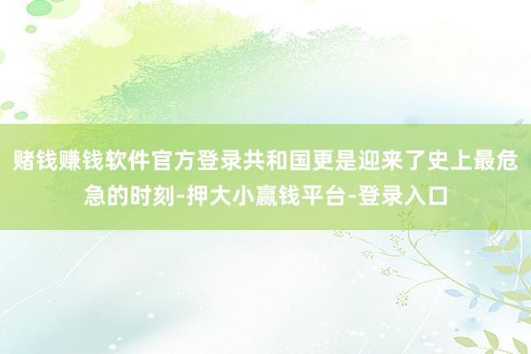 赌钱赚钱软件官方登录共和国更是迎来了史上最危急的时刻-押大小赢钱平台-登录入口