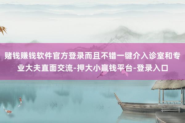 赌钱赚钱软件官方登录而且不错一键介入诊室和专业大夫直面交流-押大小赢钱平台-登录入口