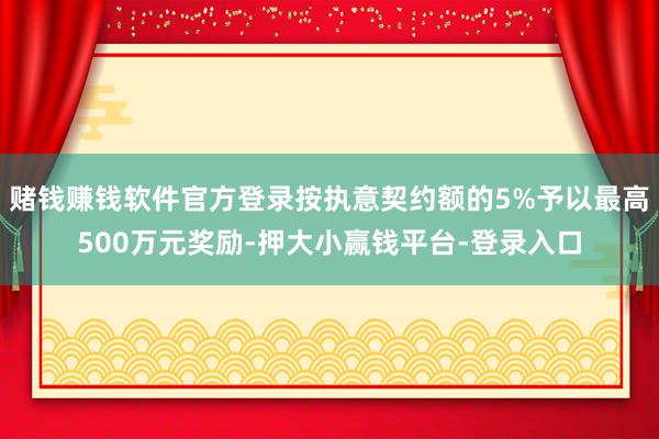 赌钱赚钱软件官方登录按执意契约额的5%予以最高500万元奖励-押大小赢钱平台-登录入口