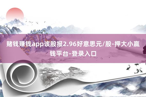 赌钱赚钱app该股报2.96好意思元/股-押大小赢钱平台-登录入口