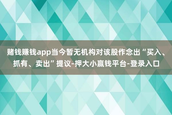 赌钱赚钱app当今暂无机构对该股作念出“买入、抓有、卖出”提议-押大小赢钱平台-登录入口