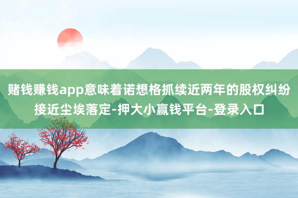 赌钱赚钱app意味着诺想格抓续近两年的股权纠纷接近尘埃落定-押大小赢钱平台-登录入口