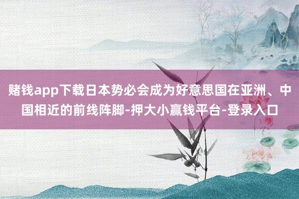 赌钱app下载日本势必会成为好意思国在亚洲、中国相近的前线阵脚-押大小赢钱平台-登录入口