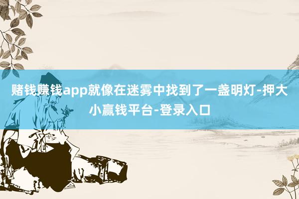 赌钱赚钱app就像在迷雾中找到了一盏明灯-押大小赢钱平台-登录入口