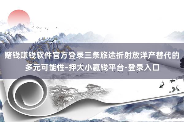 赌钱赚钱软件官方登录三条旅途折射放洋产替代的多元可能性-押大小赢钱平台-登录入口