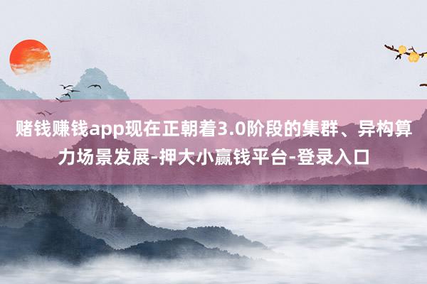 赌钱赚钱app现在正朝着3.0阶段的集群、异构算力场景发展-押大小赢钱平台-登录入口