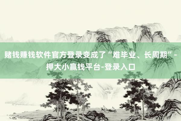 赌钱赚钱软件官方登录变成了“难毕业、长周期”-押大小赢钱平台-登录入口