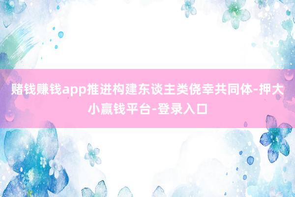 赌钱赚钱app推进构建东谈主类侥幸共同体-押大小赢钱平台-登录入口