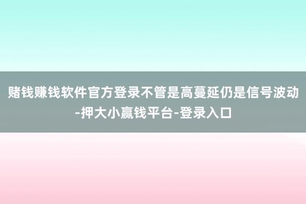 赌钱赚钱软件官方登录不管是高蔓延仍是信号波动-押大小赢钱平台-登录入口
