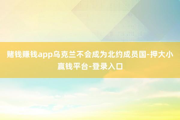 赌钱赚钱app乌克兰不会成为北约成员国-押大小赢钱平台-登录入口