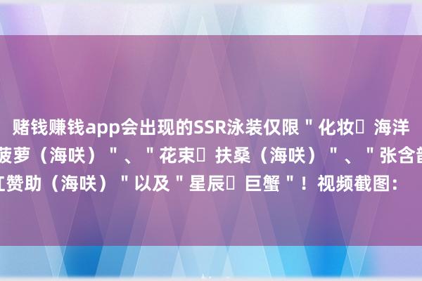 赌钱赚钱app会出现的SSR泳装仅限＂化妆・海洋（海咲）＂、＂甜好意思・菠萝（海咲）＂、＂花束・扶桑（海咲）＂、＂张含韵・红赞助（海咲）＂以及＂星辰・巨蟹＂！视频截图：          -押大小赢钱平台-登录入口