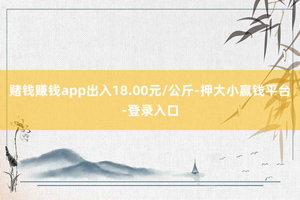赌钱赚钱app出入18.00元/公斤-押大小赢钱平台-登录入口