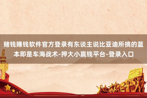 赌钱赚钱软件官方登录有东谈主说比亚迪所搞的蓝本即是车海战术-押大小赢钱平台-登录入口