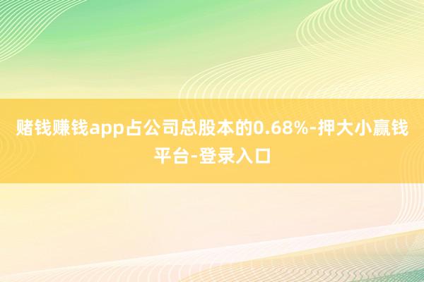 赌钱赚钱app占公司总股本的0.68%-押大小赢钱平台-登录入口