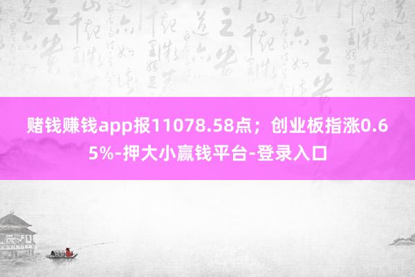 赌钱赚钱app报11078.58点；创业板指涨0.65%-押大小赢钱平台-登录入口