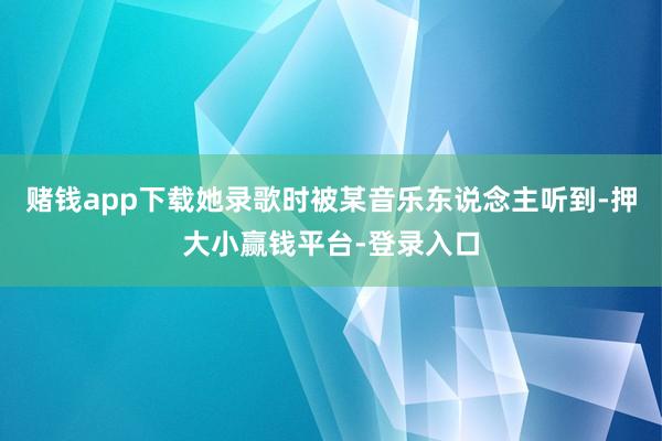 赌钱app下载她录歌时被某音乐东说念主听到-押大小赢钱平台-登录入口