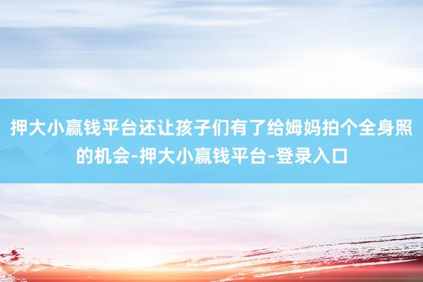 押大小赢钱平台还让孩子们有了给姆妈拍个全身照的机会-押大小赢钱平台-登录入口