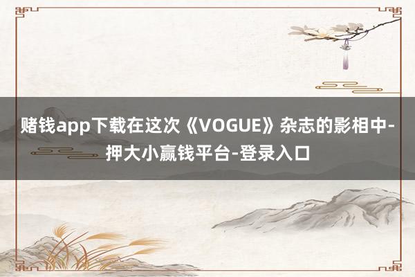 赌钱app下载在这次《VOGUE》杂志的影相中-押大小赢钱平台-登录入口