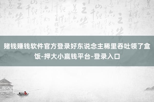 赌钱赚钱软件官方登录好东说念主稀里吞吐领了盒饭-押大小赢钱平台-登录入口
