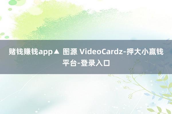 赌钱赚钱app▲ 图源 VideoCardz-押大小赢钱平台-登录入口
