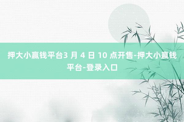 押大小赢钱平台3 月 4 日 10 点开售-押大小赢钱平台-登录入口