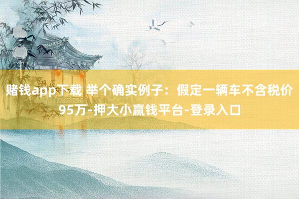 赌钱app下载 举个确实例子：假定一辆车不含税价95万-押大小赢钱平台-登录入口
