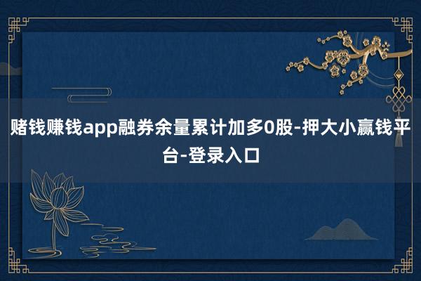 赌钱赚钱app融券余量累计加多0股-押大小赢钱平台-登录入口