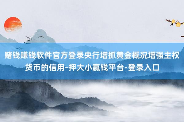 赌钱赚钱软件官方登录央行增抓黄金概况增强主权货币的信用-押大小赢钱平台-登录入口