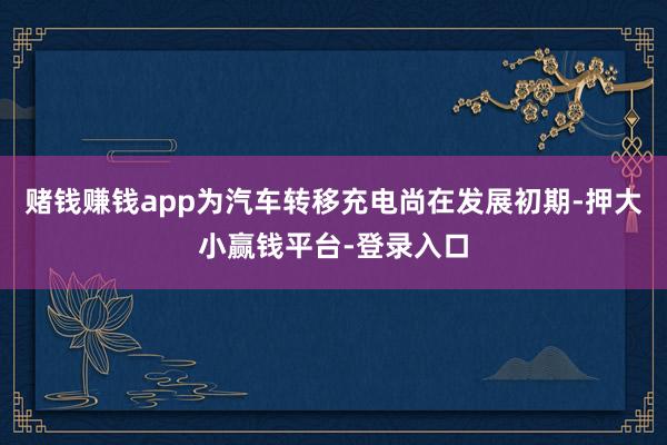 赌钱赚钱app为汽车转移充电尚在发展初期-押大小赢钱平台-登录入口