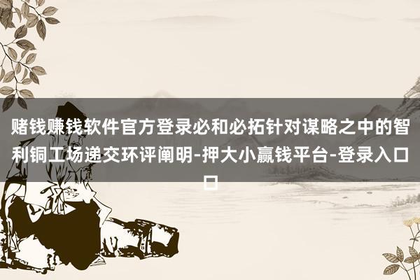 赌钱赚钱软件官方登录必和必拓针对谋略之中的智利铜工场递交环评阐明-押大小赢钱平台-登录入口