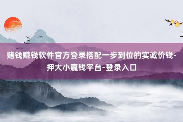 赌钱赚钱软件官方登录搭配一步到位的实诚价钱-押大小赢钱平台-登录入口