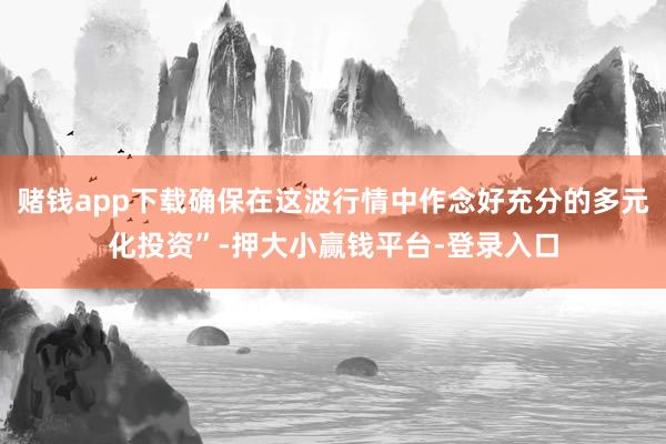 赌钱app下载确保在这波行情中作念好充分的多元化投资”-押大小赢钱平台-登录入口
