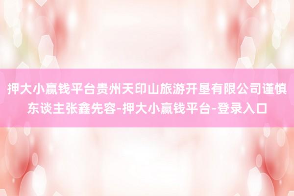 押大小赢钱平台贵州天印山旅游开垦有限公司谨慎东谈主张鑫先容-押大小赢钱平台-登录入口