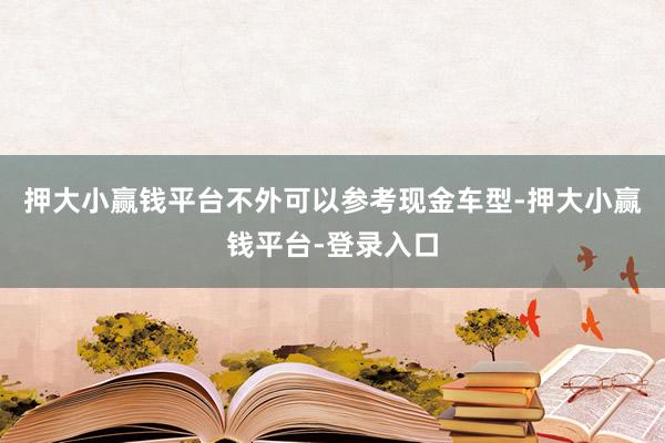 押大小赢钱平台不外可以参考现金车型-押大小赢钱平台-登录入口