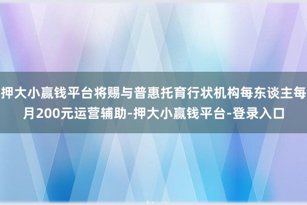 押大小赢钱平台将赐与普惠托育行状机构每东谈主每月200元运营辅助-押大小赢钱平台-登录入口