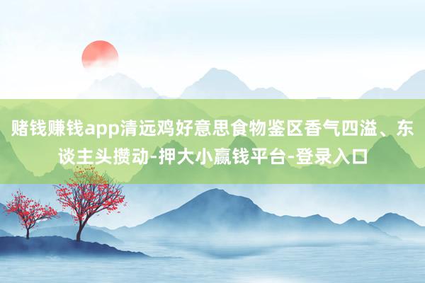 赌钱赚钱app清远鸡好意思食物鉴区香气四溢、东谈主头攒动-押大小赢钱平台-登录入口