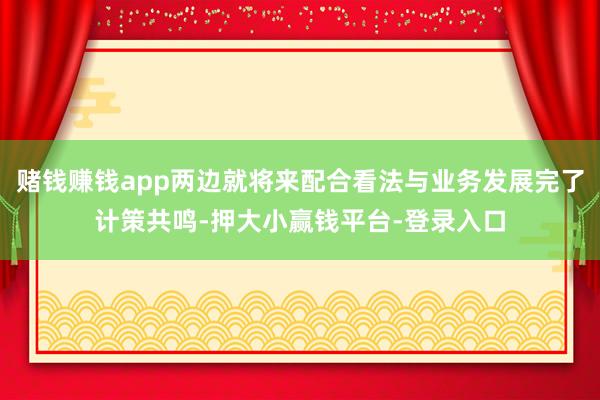 赌钱赚钱app两边就将来配合看法与业务发展完了计策共鸣-押大小赢钱平台-登录入口