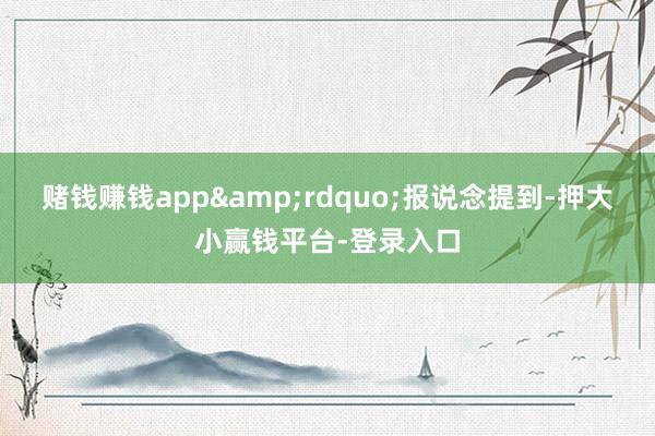赌钱赚钱app&rdquo;报说念提到-押大小赢钱平台-登录入口